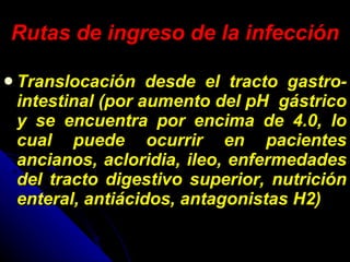 Rutas de ingreso de la infección Translocación desde el tracto gastro-intestinal (por aumento del pH  gástrico y se encuentra por encima de 4.0, lo cual puede ocurrir en pacientes ancianos, acloridia, ileo, enfermedades del tracto digestivo superior, nutrición enteral, antiácidos, antagonistas H2) 