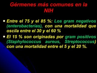 Gérmenes más comunes en la NIH Entre el 75 y el 85 %:  Los gram negativos (enterobacterias),  con una mortalidad que oscila entre el 30 y el 60 % El 15 % son originadas por  gram positivos (Staphylococcus aureus, Streptococcus ) con una mortalidad entre el 5 y el 20 %. 