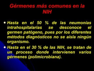 Gérmenes más comunes en la NIH Hasta en el 50 % de las neumonías intrahospitalarias se desconoce el germen patógeno, pues por los diferentes métodos diagnósticos no se aísla ningún organismo. Hasta en el 30 % de las NIH, se tratan de un proceso donde intervienen varios gérmenes (polimicrobiana).  