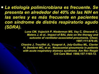 La etiología polimicrobiana es frecuente. Se presenta en alrededor del 40% de las NIH en las series y es más frecuente en pacientes con síndrome de distrés respiratorio agudo (SDRA). Luna CM, Vujacich P, Niederman MS, Vay C, Gherardi C, Matera J, et al.. Impact of BAL data on the therapy and outcome of ventilator-associated pneumonia. Chest. 1997;111:676-85.   Chastre J, Trouillet JL, Vuagnat A, Joly-Guillou ML, Clavier H, Dombret MC, et al.. Nosocomial pneumonia in patients with acute respiratory distress syndrome. Am Rev Respir Crit Care Med. 1998;157:1165-72.   