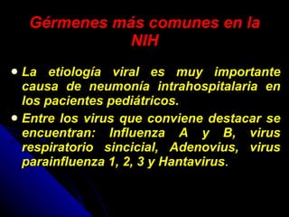Gérmenes más comunes en la NIH La etiología viral es muy importante causa de neumonía intrahospitalaria en los pacientes pediátricos. Entre los virus que conviene destacar se encuentran: Influenza A y B, virus respiratorio sincicial, Adenovius, virus parainfluenza 1, 2, 3 y Hantavirus .  