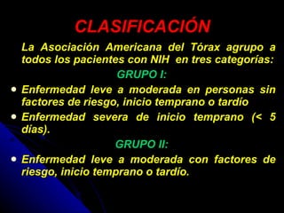 CLASIFICACIÓN La Asociación Americana del Tórax agrupo a todos los pacientes con NIH  en tres categorías: GRUPO I:   Enfermedad leve a moderada en personas sin factores de riesgo, inicio temprano o tardío  Enfermedad severa de inicio temprano (< 5 días).  GRUPO II:  Enfermedad leve a moderada con factores de riesgo, inicio temprano o tardío. 