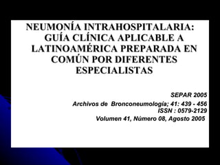 NEUMONÍA INTRAHOSPITALARIA: GUÍA CLÍNICA APLICABLE A LATINOAMÉRICA PREPARADA EN COMÚN POR DIFERENTES ESPECIALISTAS SEPAR 2005 Archivos de  Bronconeumología; 41: 439 - 456 ISSN : 0579-2129  Volumen 41, Número 08, Agosto 2005   