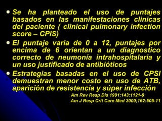 Se ha planteado el uso de puntajes basados en las manifestaciones clinicas del paciente ( clinical pulmonary infection score – CPIS) El puntaje varia de 0 a 12, puntajes por encima de 6 orientan a un diagnostico correcto de neumonía intrahospitalaria y un uso justificado de antibióticos Estrategias basadas en el uso de CPSI demuestran menor costo en uso de ATB, aparición de resistencia y súper infección Am Rev Resp Dis 1991;143:1121-9 Am J Resp Crit Care Med 2000;162:505-11 