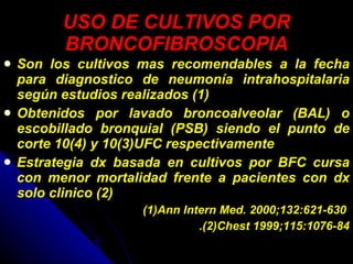 USO DE CULTIVOS POR BRONCOFIBROSCOPIA Son los cultivos mas recomendables a la fecha para diagnostico de neumonía intrahospitalaria según estudios realizados (1) Obtenidos por lavado broncoalveolar (BAL) o escobillado bronquial (PSB) siendo el punto de corte 10(4) y 10(3)UFC respectivamente Estrategia dx basada en cultivos por BFC cursa con menor mortalidad frente a pacientes con dx solo clinico (2) (1)Ann Intern Med. 2000;132:621-630   .(2)Chest 1999;115:1076-84 