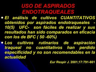 USO DE ASPIRADOS ENDOTRAQUEALES El análisis de cultivos CUANTITATIVOS obtenidos por aspirados endotraqueales  - 10(5)  UFC-  son fáciles de realizar y sus resultados han sido comparados en eficacia con los de BFC ( 50 -60%) Los cultivos rutinarios de aspiración traqueal no cuantitativos han perdido especificidad y no son recomendables en la actualidad Eur Respir J . 2001;17:791-801 