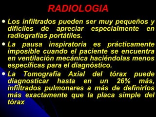 RADIOLOGIA Los infiltrados pueden ser muy pequeños y difíciles de apreciar especialmente en radiografías portátiles. La pausa inspiratoria es prácticamente imposible cuando el paciente se encuentra en ventilación mecánica haciéndolas menos específicas para el diagnóstico. La Tomografía Axial del tórax puede diagnosticar hasta en un 26% más, infiltrados pulmonares a más de definirlos más exactamente que la placa simple del tórax  