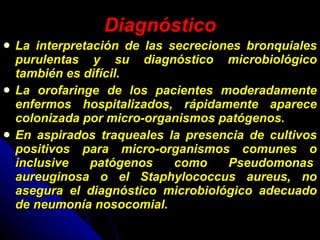 Diagnóstico La interpretación de las secreciones bronquiales purulentas y su diagnóstico microbiológico también es difícil.  La orofaringe de los pacientes moderadamente enfermos hospitalizados, rápidamente aparece colonizada por micro-organismos patógenos. En aspirados traqueales la presencia de cultivos positivos para micro-organismos comunes o inclusive patógenos como Pseudomonas  aureuginosa o el Staphylococcus aureus, no asegura el diagnóstico microbiológico adecuado de neumonía nosocomial.  