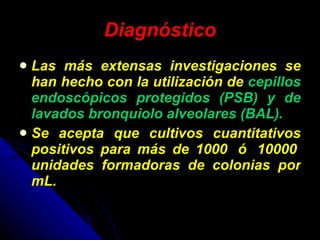 Diagnóstico Las más extensas investigaciones se han hecho con la utilización de  cepillos endoscópicos protegidos (PSB) y de lavados bronquiolo alveolares (BAL).   Se acepta que cultivos cuantitativos positivos para más de 1000  ó  10000  unidades formadoras de colonias por mL. 