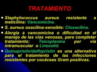 TRATAMIENTO Staphylococcus aureus resistente a meticilina:  Vancomicina.  S. aureus oxacilina-sensible:  Cloxacilina.   Alergia a vancomicina o dificultad en el manejo de las vías venosas, para completar tratamiento:  Teicoplanina  por vía intramuscular  o  Linezolid. Quinupristin/dalfopristin  es una alternativa para el tratamiento de las infecciones resistentes por cocáceas Gram positivas. 