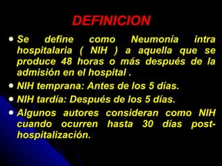 DEFINICION Se define como Neumonía intra hospitalaria ( NIH ) a aquella que se produce 48 horas o más después de la admisión en el hospital .  NIH temprana: Antes de los 5 días. NIH tardía: Después de los 5 días.  Algunos autores consideran como NIH cuando ocurren hasta 30 días post-hospitalización.  