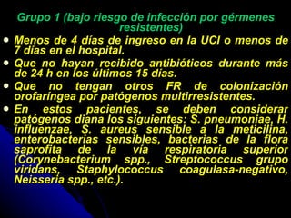 Grupo 1 (bajo riesgo de infección por gérmenes resistentes) Menos de 4 días de ingreso en la UCI o menos de 7 días en el hospital. Que no hayan recibido antibióticos durante más de 24 h en los últimos 15 días. Que no tengan otros FR de colonización orofaríngea por patógenos multirresistentes. En estos pacientes, se deben considerar patógenos diana los siguientes: S. pneumoniae, H. influenzae, S. aureus sensible a la meticilina, enterobacterias sensibles, bacterias de la flora saprofita de la vía respiratoria superior (Corynebacterium spp., Streptococcus grupo viridans, Staphylococcus coagulasa-negativo, Neisseria spp., etc.). 