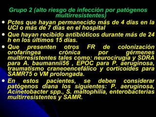 Grupo 2 (alto riesgo de infección por patógenos multirresistentes) Pctes que hayan permanecido más de 4 días en la UCI o más de 7 días en el hospital Que hayan recibido antibióticos durante más de 24 h en los últimos 15 días. Que presenten otros FR de colonización orofaríngea crónica por gérmenes multirresistentes tales como: neurocirugía y SDRA para A. baumannii56 , EPOC para P. aeruginosa, traumatismo craneoencefálico y corticoides para SAMR75 o VM prolongada. En estos pacientes, se deben considerar patógenos diana los siguientes: P. aeruginosa, Acinetobacter spp., S. maltophilia, enterobacterias multirresistentes y SAMR. 