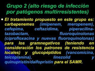 Grupo 2 (alto riesgo de infección por patógenos multirresistentes) El tratamiento propuesto en este grupo es: carbapenemes  (imipenem, meropenem), cefepima, ceftazidima, piperacilina-tazobactam, fluoroquinolonas (ciprofloxacina y nuevas fluoroquinolonas)  para los gramnegativos (teniendo en consideración los patrones de resistencia locales) y glucopéptidos  (vancomicina, teicoplanina), linezolid y quinupristín/dalfopristín  para el SAMR. 