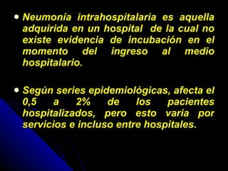 Neumonía intrahospitalaria es aquella adquirida en un hospital  de la cual no existe evidencia de incubación en el momento del ingreso al medio hospitalario. Según series epidemiológicas, afecta el 0,5 a 2% de los pacientes hospitalizados, pero esto varia por servicios e incluso entre hospitales. 