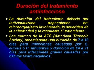 Duración del tratamiento antiinfeccioso La duración del tratamiento debería ser individualizada dependiendo del microorganismo involucrado, la severidad de la enfermedad y la respuesta al tratamiento. Las normas de la ATS (American Thoracic Society) recomiendan una duración de  7 a 10 días para infecciones causadas por S. aureus o H. influenzae y duración de 14 a 21 días para infecciones graves causadas por bacilos Gram negativos. 