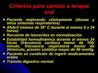 Criterios para cambio a terapia oral Paciente mejorando clínicamente (disnea y otros síntomas respiratorios). Afebril (menos de 38° C durante al menos 8 a 24 horas). Recuento de leucocitos en normalización.  Estabilidad hemodinámica durante al menos 24 horas (frecuencia cardiaca menor de 100/ minuto, frecuencia respiratoria menor de 24/minuto, presión sistólica mayor de 90 mmHg.  Paciente en condición de ingerir medicamentos orales  Tránsito digestivo normal.  