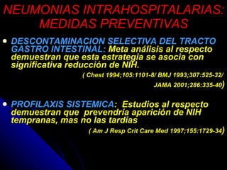 NEUMONIAS INTRAHOSPITALARIAS: MEDIDAS PREVENTIVAS DESCONTAMINACION SELECTIVA DEL TRACTO GASTRO INTESTINAL:  Meta análisis al respecto demuestran que esta estrategia se asocia con significativa reducción de NIH. ( Chest 1994;105:1101-8/ BMJ 1993;307:525-32/  JAMA 2001;286:335-40 ) PROFILAXIS SISTEMICA :  Estudios al respecto demuestran que  prevendría aparición de NIH tempranas, mas no las tardías ( Am J Resp Crit Care Med 1997;155:1729-34 ) 