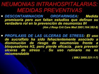 NEUMONIAS INTRAHOSPITALARIAS: MEDIDAS PREVENTIVAS DESCONTAMINACION OROFARINGEA : Medida promisoria pero aun faltan estudios que definan su verdadero rol en la prevención de neumonías IH (Am J Resp Crit Care Med 2001;164:382-8) PROFILAXIS DE LAS ULCERAS DE STRESS : El uso de sucralfato ha sido fehacientemente asociado a disminución de riesgo de neumonías frente a bloqueadores H2, pero pierde eficacia.  para prevenir ulceras de stress . Su uso rutinario no es recomendable  ( BMJ 2000;321:1-7) 