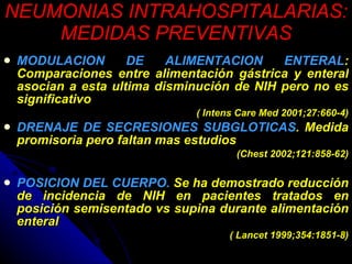 NEUMONIAS INTRAHOSPITALARIAS: MEDIDAS PREVENTIVAS MODULACION DE ALIMENTACION ENTERAL : Comparaciones entre alimentación gástrica y enteral asocian a esta ultima disminución de NIH pero no es significativo ( Intens Care Med 2001;27:660-4) DRENAJE DE SECRESIONES SUBGLOTICAS . Medida promisoria pero faltan mas estudios  (Chest 2002;121:858-62) POSICION DEL CUERPO.  Se ha demostrado reducción de incidencia de NIH en pacientes tratados en posición semisentado vs supina durante alimentación enteral ( Lancet 1999;354:1851-8) 