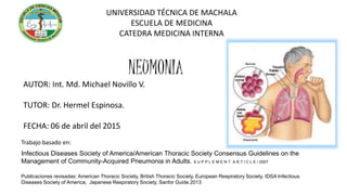 Infectious Diseases Society of America/American Thoracic Society Consensus Guidelines on the
Management of Community-Acquired Pneumonia in Adults. S U P P L E M E N T A R T I C L E / 2007
UNIVERSIDAD TÉCNICA DE MACHALA
ESCUELA DE MEDICINA
CATEDRA MEDICINA INTERNA
NEUMONIA
AUTOR: Int. Md. Michael Novillo V.
TUTOR: Dr. Hermel Espinosa.
FECHA: 06 de abril del 2015
Trabajo basado en:
Publicaciones revisadas: American Thoracic Society, British Thoracic Society, European Respiratory Society, IDSA Infectious
Diseases Society of America, Japanese Respiratory Society, Sanfor Guide 2013
 