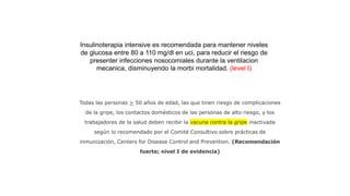 Todas las personas > 50 años de edad, las que tinen riesgo de complicaciones
de la gripe, los contactos domésticos de las personas de alto riesgo, y los
trabajadores de la salud deben recibir la vacuna contra la gripe inactivada
según lo recomendado por el Comité Consultivo sobre prácticas de
inmunización, Centers for Disease Control and Prevention. (Recomendación
fuerte; nivel I de evidencia)
Insulinoterapia intensive es recomendada para mantener niveles
de glucosa entre 80 a 110 mg/dl en uci, para reducir el riesgo de
presenter infecciones nosocomiales durante la ventilacion
mecanica, disminuyendo la morbi mortalidad. (level I)
 