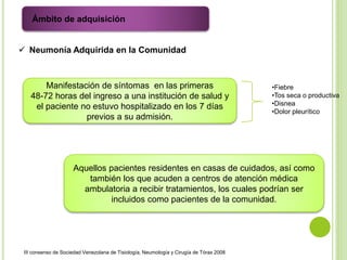  Neumonía Adquirida en la Comunidad
Manifestación de síntomas en las primeras
48-72 horas del ingreso a una institución de salud y
el paciente no estuvo hospitalizado en los 7 días
previos a su admisión.
Aquellos pacientes residentes en casas de cuidados, así como
también los que acuden a centros de atención médica
ambulatoria a recibir tratamientos, los cuales podrían ser
incluidos como pacientes de la comunidad.
Ámbito de adquisición
III consenso de Sociedad Venezolana de Tisiología, Neumología y Cirugía de Tórax 2008
•Fiebre
•Tos seca o productiva
•Disnea
•Dolor pleurítico
 