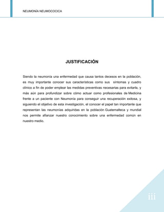 NEUMONÍA NEUMOCOCICA
iii
JUSTIFICACIÓN
Siendo la neumonía una enfermedad que causa tantos decesos en la población,
es muy importante conocer sus características como sus síntomas y cuadro
clínico a fin de poder emplear las medidas preventivas necesarias para evitarla, y
más aún para profundizar sobre cómo actuar como profesionales de Medicina
frente a un paciente con Neumonía para conseguir una recuperación exitosa, y
siguiendo el objetivo de esta investigación, el conocer el papel tan importante que
representan las neumonías adquiridas en la población Guatemalteca y mundial
nos permite afianzar nuestro conocimiento sobre una enfermedad común en
nuestro medio.
 