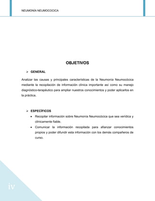 NEUMONÍA NEUMOCOCICA
iv
OBJETIVOS
 GENERAL
Analizar las causas y principales características de la Neumonía Neumocócica
mediante la recopilación de información clínica importante así como su manejo
diagnóstico-terapéutico para ampliar nuestros conocimientos y poder aplicarlos en
la práctica.
 ESPECÍFICOS
Recopilar información sobre Neumonía Neumocócica que sea verídica y
clínicamente fiable.
Comunicar la información recopilada para afianzar conocimientos
propios y poder difundir esta información con los demás compañeros de
curso.
 