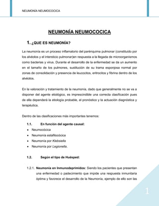 NEUMONÍA NEUMOCOCICA
1
NEUMONÍA NEUMOCOCICA
1. ¿QUE ES NEUMONÍA?
La neumonía es un proceso inflamatorio del parénquima pulmonar (constituido por
los alvéolos y el intersticio pulmonar)en respuesta a la llegada de microorganismos
como bacterias y virus. Durante el desarrollo de la enfermedad se da un aumento
en el tamaño de los pulmones, sustitución de su trama esponjosa normal por
zonas de consolidación y presencia de leucocitos, eritrocitos y fibrina dentro de los
alvéolos.
En la valoración y tratamiento de la neumonía, dado que generalmente no se va a
disponer del agente etiológico, es imprescindible una correcta clasificación pues
de ella dependerá la etiología probable, el pronóstico y la actuación diagnóstica y
terapéutica.
Dentro de las clasificaciones más importantes tenemos:
1.1. En función del agente causal:
Neumocócica
Neumonía estafilocócica
Neumonía por Klebsiella
Neumonía por Legionella.
1.2. Según el tipo de Huésped:
1.2.1. Neumonía en Inmunodeprimidos: Siendo los pacientes que presentan
una enfermedad o padecimiento que impide una respuesta inmunitaria
óptima y favorece el desarrollo de la Neumonía, ejemplo de ello son las
 