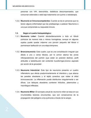 NEUMONÍA NEUMOCOCICA
2
personas con VIH, desnutridos, diabéticos descompensados, que
consuman esteroides o esté bajo tratamiento con quimio o radioterapia.
1.2.2. Neumonía en Inmunocompetentes: Cuando se da en personas que no
tienen alguna enfermedad que las predisponga a padecer Neumonía o
una que comprometa su respuesta inmune.
1.3. Según el cuadro histopatológico:
1.3.1. Neumonía Lobar: Cuando afectaclásicamente a todo un lóbulo
pulmonar de manera más o menos homogénea, aunque en algunos
sujetos puede quedar indemne una porción pequeña del lóbulo o
permanecer laafección en una etapa temprana.
1.3.2. Bronconeumonía: Este cuadro, que es una consolidación irregular que
afecta a uno o varios lóbulos, por lo común abarca las zonas
inferoposteriores del pulmón (que están en posición declive), perfil
atribuible a ladistribución del contenido bucofaríngeo,bronco aspirado
por acción de la gravedad.
1.3.3. Neumonía Intersticial: Este tipo de neumonía presenta un cuadro
inflamatorio que afecta predominantemente al intersticio y que abarca
las paredes alveolares y el tejido conectivo que rodea al árbol
broncovascular. La inflamación puede distribuirse irregularmente o ser
difusa. Los tabiques alveolares contienen linfocitos, plasmocitos y
macrófagos infiltrados.
1.3.4. Neumonía Miliar: El concepto actual de neumonía miliar se basa en sus
innumerables lesiones circunscritas, que son consecuencia de la
propagación del patógeno a los pulmones a través de la sangre.
 