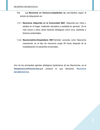 NEUMONÍA NEUMOCOCICA
3
1.4. La Neumonía en Inmuno-competentes se sub-clasifica según el
ámbito de Adquisición en:
1.4.1. Neumonía Adquirida en la Comunidad NAC: Adquirida por niños y
adultos en el hogar, institución educativa y sociedad en general. Es la
más común y tiene varios factores etiológicos como virus, bacterias y
factores ambientales.
1.4.2. NeumoníaIntra-Hospitalaria NIH:También conocida como Neumonía
nosocomial, es el tipo de neumonía surge 48 horas después de la
hospitalización en pacientes encamados.
Uno de los principales agentes etiológicos bacterianos de las Neumonías, es el
StreptococcusPneumoniae,que produce lo que llamamos Neumonía
NEUMOCOCICA.
 