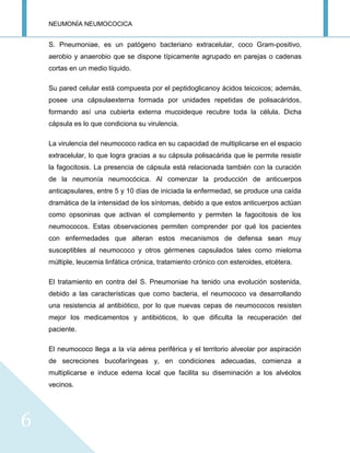 NEUMONÍA NEUMOCOCICA
6
S. Pneumoniae, es un patógeno bacteriano extracelular, coco Gram-positivo,
aerobio y anaerobio que se dispone típicamente agrupado en parejas o cadenas
cortas en un medio líquido.
Su pared celular está compuesta por el peptidoglicanoy ácidos teicoicos; además,
posee una cápsulaexterna formada por unidades repetidas de polisacáridos,
formando así una cubierta externa mucoideque recubre toda la célula. Dicha
cápsula es lo que condiciona su virulencia.
La virulencia del neumococo radica en su capacidad de multiplicarse en el espacio
extracelular, lo que logra gracias a su cápsula polisacárida que le permite resistir
la fagocitosis. La presencia de cápsula está relacionada también con la curación
de la neumonía neumocócica. Al comenzar la producción de anticuerpos
anticapsulares, entre 5 y 10 días de iniciada la enfermedad, se produce una caída
dramática de la intensidad de los síntomas, debido a que estos anticuerpos actúan
como opsoninas que activan el complemento y permiten la fagocitosis de los
neumococos. Estas observaciones permiten comprender por qué los pacientes
con enfermedades que alteran estos mecanismos de defensa sean muy
susceptibles al neumococo y otros gérmenes capsulados tales como mieloma
múltiple, leucemia linfática crónica, tratamiento crónico con esteroides, etcétera.
El tratamiento en contra del S. Pneumoniae ha tenido una evolución sostenida,
debido a las características que como bacteria, el neumococo va desarrollando
una resistencia al antibiótico, por lo que nuevas cepas de neumococos resisten
mejor los medicamentos y antibióticos, lo que dificulta la recuperación del
paciente.
El neumococo llega a la vía aérea periférica y el territorio alveolar por aspiración
de secreciones bucofaríngeas y, en condiciones adecuadas, comienza a
multiplicarse e induce edema local que facilita su diseminación a los alvéolos
vecinos.
 