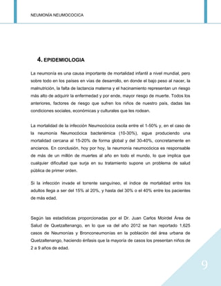 NEUMONÍA NEUMOCOCICA
9
4. EPIDEMIOLOGIA
La neumonía es una causa importante de mortalidad infantil a nivel mundial, pero
sobre todo en los países en vías de desarrollo, en donde el bajo peso al nacer, la
malnutrición, la falta de lactancia materna y el hacinamiento representan un riesgo
más alto de adquirir la enfermedad y por ende, mayor riesgo de muerte. Todos los
anteriores, factores de riesgo que sufren los niños de nuestro país, dadas las
condiciones sociales, económicas y culturales que les rodean.
La mortalidad de la infección Neumocócica oscila entre el 1-50% y, en el caso de
la neumonía Neumocócica bacteriémica (10-30%), sigue produciendo una
mortalidad cercana al 15-20% de forma global y del 30-40%, concretamente en
ancianos. En conclusión, hoy por hoy, la neumonía neumocócica es responsable
de más de un millón de muertes al año en todo el mundo, lo que implica que
cualquier dificultad que surja en su tratamiento supone un problema de salud
pública de primer orden.
Si la infección invade el torrente sanguíneo, el índice de mortalidad entre los
adultos llega a ser del 15% al 20%, y hasta del 30% o el 40% entre los pacientes
de más edad.
Según las estadísticas proporcionadas por el Dr. Juan Carlos Moirdel Área de
Salud de Quetzaltenango, en lo que va del año 2012 se han reportado 1,625
casos de Neumonías y Bronconeumonías en la población del área urbana de
Quetzaltenango, haciendo énfasis que la mayoría de casos los presentan niños de
2 a 9 años de edad.
 