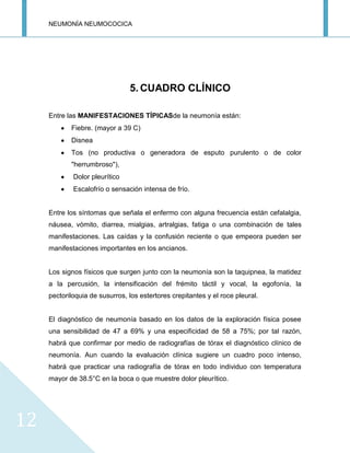 NEUMONÍA NEUMOCOCICA
12
5. CUADRO CLÍNICO
Entre las MANIFESTACIONES TÍPICASde la neumonía están:
Fiebre. (mayor a 39 C)
Disnea
Tos (no productiva o generadora de esputo purulento o de color
"herrumbroso"),
Dolor pleurítico
Escalofrío o sensación intensa de frío.
Entre los síntomas que señala el enfermo con alguna frecuencia están cefalalgia,
náusea, vómito, diarrea, mialgias, artralgias, fatiga o una combinación de tales
manifestaciones. Las caídas y la confusión reciente o que empeora pueden ser
manifestaciones importantes en los ancianos.
Los signos físicos que surgen junto con la neumonía son la taquipnea, la matidez
a la percusión, la intensificación del frémito táctil y vocal, la egofonía, la
pectoriloquia de susurros, los estertores crepitantes y el roce pleural.
El diagnóstico de neumonía basado en los datos de la exploración física posee
una sensibilidad de 47 a 69% y una especificidad de 58 a 75%; por tal razón,
habrá que confirmar por medio de radiografías de tórax el diagnóstico clínico de
neumonía. Aun cuando la evaluación clínica sugiere un cuadro poco intenso,
habrá que practicar una radiografía de tórax en todo individuo con temperatura
mayor de 38.5°C en la boca o que muestre dolor pleurítico.
 