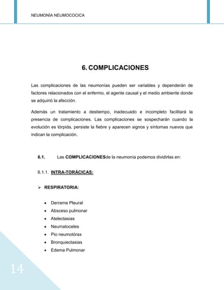 NEUMONÍA NEUMOCOCICA
14
6. COMPLICACIONES
Las complicaciones de las neumonías pueden ser variables y dependerán de
factores relacionados con el enfermo, el agente causal y el medio ambiente donde
se adquirió la afección.
Además un tratamiento a destiempo, inadecuado e incompleto facilitará la
presencia de complicaciones. Las complicaciones se sospecharán cuando la
evolución es tórpida, persiste la fiebre y aparecen signos y síntomas nuevos que
indican la complicación.
6.1. Las COMPLICACIONESde la neumonía podemos dividirlas en:
6.1.1. INTRA-TORÁCICAS:
 RESPIRATORIA:
Derrame Pleural
Absceso pulmonar
Atelectasias
Neumatoceles
Pio neumotórax
Bronquiectasias
Edema Pulmonar
 