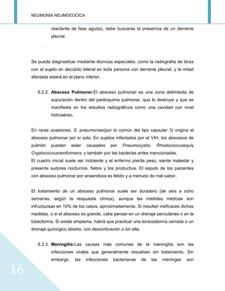 NEUMONÍA NEUMOCOCICA
16
reactante de fase aguda), debe buscarse la presencia de un derrame
pleural.
.
Se puede diagnosticar mediante técnicas especiales, como la radiografía de tórax
con el sujeto en decúbito lateral en toda persona con derrame pleural, y la mitad
afectada estará en el plano inferior.
6.2.2. Absceso Pulmonar:El absceso pulmonar es una zona delimitada de
supuración dentro del parénquima pulmonar, que lo destruye y que se
manifiesta en los estudios radiográficos como una cavidad con nivel
hidroaéreo.
En raras ocasiones, S. pneumoniae(por lo común del tipo capsular 3) origina el
absceso pulmonar por sí solo. En sujetos infectados por el VIH, los abscesos de
pulmón pueden estar causados por Pneumocystis, Rhodococcusequiy
Cryptococcusneoformans, y también por las bacterias antes mencionadas.
El cuadro inicial suele ser indolente y el enfermo pierde peso, siente malestar y
presenta sudores nocturnos, fiebre y tos productiva. El esputo de los pacientes
con absceso pulmonar por anaerobios es fétido y a menudo de mal sabor.
El tratamiento de un absceso pulmonar suele ser duradero (de seis a ocho
semanas, según la respuesta clínica), aunque las medidas médicas son
infructuosas en 10% de los casos, aproximadamente. Si resultan ineficaces dichas
medidas, o si el absceso es grande, cabe pensar en un drenaje percutáneo o en la
lobectomía. Si existe empiema, habrá que practicar una toracostomía cerrada o un
drenaje quirúrgico abierto, con descorticación o sin ella.
6.2.3. Meningitis:Las causas más comunes de la meningitis son las
infecciones virales que generalmente resuelven sin tratamiento. Sin
embargo, las infecciones bacterianas de las meninges son
 