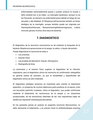 NEUMONÍA NEUMOCOCICA
17
enfermedades extremadamente graves y pueden producir la muerte o
daño cerebral aún si se tratan. La meningitis bacteriana, aunque no es
tan frecuente, es siempre una enfermedad grave debido al riesgo de sus
secuelas y alta letalidad. El StreptococusPneumoniae también es factor
etiológico de la meningitis, aunque también puede ser originada por
Haemophilusinfluenzae, Neisseriameningitidis(meningococo), Listeria
monocito genesy muchos otros tipos de bacterias
7. DIAGNOSTICO
El diagnóstico de la neumonía neumocócica se da mediante la búsqueda de la
bacteria Streptococcuspneumoniae en la sangre, la saliva, o líquido del pulmón.
Puede diagnosticar la neumonía en base a:
Los síntomas
Examen físico
Las pruebas de laboratorio: Esputo, Hemograma.
Radiografía de tórax
La anamnesis y el examen físico sugieren el diagnóstico de la infección
respiratoria, pero el diagnóstico clínico de neumonía sin confirmación radiográfica
en general carece de precisión, ya que la sensibilidad y especificidad del
diagnóstico clínico es sólo moderada.
El diagnóstico etiológico temprano es importante para orientar el tratamiento
específico. La presencia de muchos diplococos gram-positivos en el esputo, junto
con leucocitos polimorfo nucleares, indica el diagnóstico, que puede confirmarse
mediante el aislamiento de neumococos de la sangre o, en situaciones
excepcionales, de las secreciones obtenidas de las vías respiratorias bajas de
adultos por aspiración transtraqueal percutánea.
En los pacientes graves en quienes se sospecha neumonía Neumocócica, no
debe demorarse el tratamiento, y es preciso iniciar la antibioticoterapia empírica
 