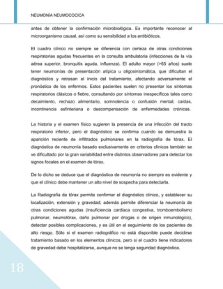 NEUMONÍA NEUMOCOCICA
18
antes de obtener la confirmación microbiológica. Es importante reconocer al
microorganismo causal, así como su sensibilidad a los antibióticos.
El cuadro clínico no siempre se diferencia con certeza de otras condiciones
respiratorias agudas frecuentes en la consulta ambulatoria (infecciones de la vía
aérea superior, bronquitis aguda, influenza). El adulto mayor (>65 años) suele
tener neumonías de presentación atípica u oligosintomática, que dificultan el
diagnóstico y retrasan el inicio del tratamiento, afectando adversamente el
pronóstico de los enfermos. Estos pacientes suelen no presentar los síntomas
respiratorios clásicos o fiebre, consultando por síntomas inespecíficos tales como
decaimiento, rechazo alimentario, somnolencia o confusión mental, caídas,
incontinencia esfinteriana o descompensación de enfermedades crónicas.
La historia y el examen físico sugieren la presencia de una infección del tracto
respiratorio inferior, pero el diagnóstico se confirma cuando se demuestra la
aparición reciente de infiltrados pulmonares en la radiografía de tórax. El
diagnóstico de neumonía basado exclusivamente en criterios clínicos también se
ve dificultado por la gran variabilidad entre distintos observadores para detectar los
signos focales en el examen de tórax.
De lo dicho se deduce que el diagnóstico de neumonía no siempre es evidente y
que el clínico debe mantener un alto nivel de sospecha para detectarla.
La Radiografía de tórax permite confirmar el diagnóstico clínico, y establecer su
localización, extensión y gravedad; además permite diferenciar la neumonía de
otras condiciones agudas (insuficiencia cardiaca congestiva, tromboembolismo
pulmonar, neumotórax, daño pulmonar por drogas o de origen inmunológico),
detectar posibles complicaciones, y es útil en el seguimiento de los pacientes de
alto riesgo. Sólo si el examen radiográfico no está disponible puede decidirse
tratamiento basado en los elementos clínicos, pero si el cuadro tiene indicadores
de gravedad debe hospitalizarse, aunque no se tenga seguridad diagnóstica.
 