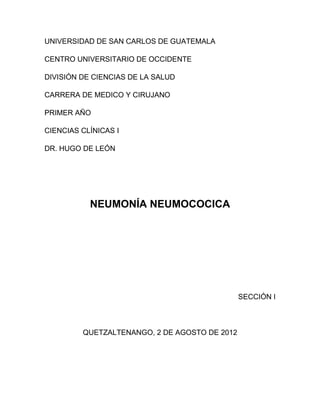 UNIVERSIDAD DE SAN CARLOS DE GUATEMALA
CENTRO UNIVERSITARIO DE OCCIDENTE
DIVISIÓN DE CIENCIAS DE LA SALUD
CARRERA DE MEDICO Y CIRUJANO
PRIMER AÑO
CIENCIAS CLÍNICAS I
DR. HUGO DE LEÓN
NEUMONÍA NEUMOCOCICA
SECCIÓN I
QUETZALTENANGO, 2 DE AGOSTO DE 2012
 