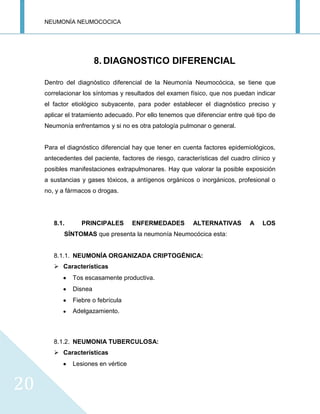 NEUMONÍA NEUMOCOCICA
20
8. DIAGNOSTICO DIFERENCIAL
Dentro del diagnóstico diferencial de la Neumonía Neumocócica, se tiene que
correlacionar los síntomas y resultados del examen físico, que nos puedan indicar
el factor etiológico subyacente, para poder establecer el diagnóstico preciso y
aplicar el tratamiento adecuado. Por ello tenemos que diferenciar entre qué tipo de
Neumonía enfrentamos y si no es otra patología pulmonar o general.
Para el diagnóstico diferencial hay que tener en cuenta factores epidemiológicos,
antecedentes del paciente, factores de riesgo, características del cuadro clínico y
posibles manifestaciones extrapulmonares. Hay que valorar la posible exposición
a sustancias y gases tóxicos, a antígenos orgánicos o inorgánicos, profesional o
no, y a fármacos o drogas.
8.1. PRINCIPALES ENFERMEDADES ALTERNATIVAS A LOS
SÍNTOMAS que presenta la neumonía Neumocócica esta:
8.1.1. NEUMONÍA ORGANIZADA CRIPTOGÉNICA:
 Características
Tos escasamente productiva.
Disnea
Fiebre o febrícula
Adelgazamiento.
8.1.2. NEUMONIA TUBERCULOSA:
 Características
Lesiones en vértice
 