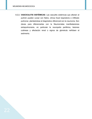NEUMONÍA NEUMOCOCICA
22
8.2.2. VASCICULITIS SISTÉMICAS: Las vasculitis sistémicas que afectan al
pulmón pueden cursar con fiebre, clínica focal respiratoria e infiltrado
pulmonar, planteándose el diagnóstico diferencial con la neumonía. Son
claves para diferenciarlas con la Neumoníalas manifestaciones
extrapulmonares, en particular la neuropatía periférica, lesiones
cutáneas y afectación renal o signos de glomérulo nefritisen el
sedimento.
 