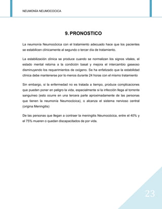 NEUMONÍA NEUMOCOCICA
23
9. PRONOSTICO
La neumonía Neumocócica con el tratamiento adecuado hace que los pacientes
se estabilicen clínicamente al segundo o tercer día de tratamiento.
La estabilización clínica se produce cuando se normalizan los signos vitales, el
estado mental retorna a la condición basal y mejora el intercambio gaseoso
disminuyendo los requerimientos de oxígeno. Se ha enfatizado que la estabilidad
clínica debe mantenerse por lo menos durante 24 horas con el mismo tratamiento
Sin embargo, si la enfermedad no es tratada a tiempo, produce complicaciones
que pueden poner en peligro la vida, especialmente si la infección llega al torrente
sanguíneo (esto ocurre en una tercera parte aproximadamente de las personas
que tienen la neumonía Neumocócica), o alcanza el sistema nervioso central
(origina Meningitis)
De las personas que llegan a contraer la meningitis Neumocócica, entre el 40% y
el 75% mueren o quedan discapacitados de por vida.
 