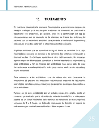 NEUMONÍA NEUMOCOCICA
25
10. TRATAMIENTO
En cuanto se diagnostica la neumonía Neumocócica, y generalmente después de
recogida la sangre y los esputos para el examen de laboratorio, se prescribirá el
tratamiento con antibióticos. En general, antes de la confirmación del tipo de
microorganismo que es causante de la infección, se tratara los síntomas del
paciente con un tratamiento empírico, para posterior a confirmar el diagnostico y
etiología, se proceda a tratar con el o los medicamentos necesario.
El primer antibiótico que se administra es alguna forma de penicilina. Si la cepa
Neumocócica causante es sensible a la penicilina, los síntomas comenzarán a
disminuir en las 12 a 36 horas siguientes al inicio del tratamiento. Sin embargo,
algunas cepas de neumococos comienzan a mostrar resistencia a la penicilina y
otros antibióticos y han de tratarse con antibióticos más caros; esto da lugar
frecuentemente a una hospitalización prolongada, costos médicos más elevados y
mayor mortalidad.
Esta resistencia a los antibióticos pone de relieve aún más claramente la
importancia de prevenir las infecciones Neumocócica mediante la vacunación,
sobre todos para las personas mayores o las personas alérgicas a la penicilina u
otros antibióticos.
Aunque no ha sido corroborado por un estudio prospectivo amplio, existe un
consenso generalizado que la iniciación del tratamiento antibiótico lo más precoz
posible es un factor importante para disminuir la mortalidad. Se han propuesto
ventanas de 4 u 8 horas, no debiendo postergarse la decisión en espera de
exámenes cuyos resultados no estén disponibles en pocas horas.
 