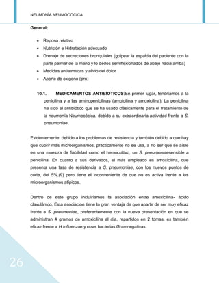 NEUMONÍA NEUMOCOCICA
26
General:
Reposo relativo
Nutrición e Hidratación adecuado
Drenaje de secreciones bronquiales (golpear la espalda del paciente con la
parte palmar de la mano y lo dedos semiflexionados de abajo hacia arriba)
Medidas antitérmicas y alivio del dolor
Aporte de oxigeno (prn)
10.1. MEDICAMENTOS ANTIBIOTICOS:En primer lugar, tendríamos a la
penicilina y a las aminopenicilinas (ampicilina y amoxicilina). La penicilina
ha sido el antibiótico que se ha usado clásicamente para el tratamiento de
la neumonía Neumocócica, debido a su extraordinaria actividad frente a S.
pneumoniae.
Evidentemente, debido a los problemas de resistencia y también debido a que hay
que cubrir más microorganismos, prácticamente no se usa, a no ser que se aísle
en una muestra de fiabilidad como el hemocultivo, un S. pneumoniaesensible a
penicilina. En cuanto a sus derivados, el más empleado es amoxicilina, que
presenta una tasa de resistencia a S. pneumoniae, con los nuevos puntos de
corte, del 5%,(9) pero tiene el inconveniente de que no es activa frente a los
microorganismos atípicos.
Dentro de este grupo incluiríamos la asociación entre amoxicilina- ácido
clavulánico. Esta asociación tiene la gran ventaja de que aparte de ser muy eficaz
frente a S. pneumoniae, preferentemente con la nueva presentación en que se
administran 4 gramos de amoxicilina al día, repartidos en 2 tomas, es también
eficaz frente a H.influenzae y otras bacterias Gramnegativas.
 