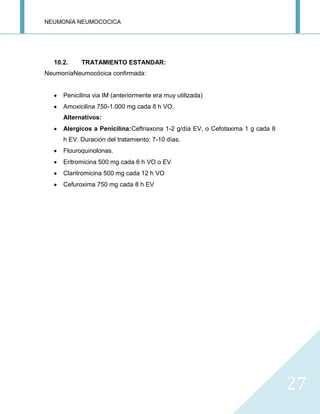 NEUMONÍA NEUMOCOCICA
27
10.2. TRATAMIENTO ESTANDAR:
NeumoníaNeumocócica confirmada:
Penicilina via IM (anteriormente era muy utilizada)
Amoxicilina 750-1.000 mg cada 8 h VO,
Alternativos:
Alergicos a Penicilina:Ceftriaxona 1-2 g/día EV, o Cefotaxima 1 g cada 8
h EV. Duración del tratamiento: 7-10 días.
Flouroquinolonas.
Eritromicina 500 mg cada 6 h VO o EV
Claritromicina 500 mg cada 12 h VO
Cefuroxima 750 mg cada 8 h EV
 