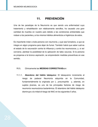 NEUMONÍA NEUMOCOCICA
28
11. PREVENCIÓN
Una de las paradojas de la Neumonía es que siendo una enfermedad cuyo
tratamiento y rehabilitación son relativamente sencillos, ha causado una gran
cantidad de muertes en nuestro país debido a las condiciones ambientales que
rodean a los pacientes y a los mismos hábitos alimenticios e higiénicos de estos.
Es importante instar a toda persona con neumonía, y que sea fumadora, a que se
integre en algún programa para dejar de fumar. También habrá que saber cuál es
el estado de la vacunación contra la influenza y contra los neumococos, y, si así
conviene, plantear la posibilidad de la aplicación de tales vacunas. Si la persona
es propensa a la bronco aspiración, se emprenderán medidas preventivas en ese
sentido.
11.1. Clínicamente las MEDIDAS CORRECTIVASson:
11.1.1. Abandono del hábito tabáquico: El tabaquismo incrementa el
riesgo de padecer Neumonía adquirida en la Comunidad,
fundamentalmente la originada por L. pneumophila y, además, en
sujetos jóvenes, es uno de los principales factores de riesgo de
neumonía neumocócica bacteriémica. El abandono del hábito tabáquico
disminuye a la mitad el riesgo de NAC en los siguientes 5 años.
 