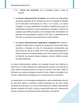 NEUMONÍA NEUMOCOCICA
29
11.1.2. Vacuna anti neumónica: En la actualidad, existen 2 tipos de
vacunas:
La Vacuna antineumocócica 23-valente: que contiene los polisacáridos
capsulares purificados de 23 serotipos que son los causantes del 85-96%
de las infecciones neumocócicas en niños y en el adulto, y la vacuna
conjugada. La vacuna polisacárida 23-valente es efectiva para prevenir la
enfermedad neumocócica invasiva (bacteriemia, meningitis o infección de
cualquier lugar estéril) provocado por los serotipos antes mencionados. En
pacientes inmunocompetentes mayores de 65 años, su efectividad es del
75% pero, en pacientes inmunodeprimidos, es menos efectiva.
La vacuna antineumocócica heptavalente conjugada:Sólo contiene 7
serotipos. Protege contra la mayoría de serotipos que causan otitis media,
neumonía y meningitis en niños. Es recomendada universalmente para
niños sanos de más de 2 meses. No ha sido testada adecuadamente en
adultos aunque se recomienda también para niños mayores con alto riesgo
de infección neumocócica invasora (asplenia, síndrome nefrótico, anemia
de células falciformes
La vacuna antineumocócica produce una respuesta humoral que disminuye a
partir de los 5-10 años. Después de su administración produce, en la mitad de los
casos, efectos secundarios leves en el lugar de inyección como dolor, eritema e
hinchazón que pueden prolongarse durante 48 horas. Hasta la actualidad no se
conocen complicaciones neurológicas como consecuencia de la vacunación.
La revacunación no es aconsejada habitualmente y está contraindicada antes de
los tres años debido a reacciones severas producidas por los altos niveles
circulantes de anticuerpos. La vacuna antineumocócica no debería administrarse
durante el episodio de la NAC, aunque se puede administrar tras 4 semanas del
proceso y tampoco se recomienda durante el embarazo ni la lactancia
 