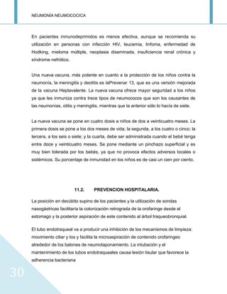 NEUMONÍA NEUMOCOCICA
30
En pacientes inmunodeprimidos es menos efectiva, aunque se recomienda su
utilización en personas con infección HIV, leucemia, linfoma, enfermedad de
Hodking, mieloma múltiple, neoplasia diseminada, insuficiencia renal crónica y
síndrome nefrótico.
Una nueva vacuna, más potente en cuanto a la protección de los niños contra la
neumonía, la meningitis y deotitis es laPrevenar 13, que es una versión mejorada
de la vacuna Heptavalente. La nueva vacuna ofrece mayor seguridad a los niños
ya que les inmuniza contra trece tipos de neumococos que son los causantes de
las neumonías, otitis y meningitis, mientras que la anterior sólo lo hacía de siete.
La nueva vacuna se pone en cuatro dosis a niños de dos a veinticuatro meses. La
primera dosis se pone a los dos meses de vida; la segunda, a los cuatro o cinco; la
tercera, a los seis o siete; y la cuarta, debe ser administrada cuando el bebé tenga
entre doce y veinticuatro meses. Se pone mediante un pinchazo superficial y es
muy bien tolerada por los bebés, ya que no provoca efectos adversos locales o
sistémicos. Su porcentaje de inmunidad en los niños es de casi un cien por ciento.
11.2. PREVENCION HOSPITALARIA.
La posición en decúbito supino de los pacientes y la utilización de sondas
nasogástricas facilitaría la colonización retrograda de la orofaringe desde el
estomago y la posterior aspiración de este contenido al árbol traqueobronquial.
El tubo endotraqueal va a producir una inhibición de los mecanismos de limpieza:
movimiento ciliar y tos y facilita la microaspiración de contenido orofaringeo
alrededor de los balones de neumotaponamiento. La intubación y el
mantenimiento de los tubos endotraqueales causa lesión tisular que favorece la
adherencia bacteriana
 