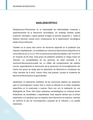 NEUMONÍA NEUMOCOCICA
vii
ANÁLISISCRÍTICO
Streptococcus Pneumoniae es el responsable de enfermedades invasoras y
específicamente de la Neumonía neumológica, sin embargo también puede
ocasionar meningitis y sepsis general al llegar al torrente sanguíneo y hasta el
Sistema Nervioso central como consecuencia de la diseminación hematógena
desde el foco infeccioso.
También es la causa más común de neumonía adquirida en la población que
requiere hospitalización. La mortalidad por neumonía Neumocócica adquirida en la
comunidad es de un 5 a un 10% en personas de todas las edades y del 10 al 30 %
en mayores de 65 años. Este grupo de población presenta un riesgo mayor de
infección. La susceptibilidad de las personas de edad avanzada a la
neumonía Neumocócica puede ser un reflejo del envejecimiento del sistema
inmune, especialmente la disminución de la producción de inmunoglobulinas. Así
mismo otro grupo de riesgo para la adquisición de Neumonía lo constituyen los
niños menores de 9 años, incluso niños más jóvenes, aunque la incidencia de
Neumonía Neumocócica es generalizada.
Idealmente, el tratamiento antibiótico de las neumonías debería ser específico
para el microorganismo causal. Esto a veces se dificulta al no haber resultados
específicos en la anamnesis y examen físico aun con la realización de una
Radiografía de Tórax. Otro factor exámenes microbiológicos no invasivos tienen
limitaciones de sensibilidad y especificidad. Este aspecto denota que el primer
tratamiento a un paciente que se sospecha tiene Neumonía es empírico, mientras
se confirma el tipo de microorganismo causante de la infección y su posible
tratamiento.
 